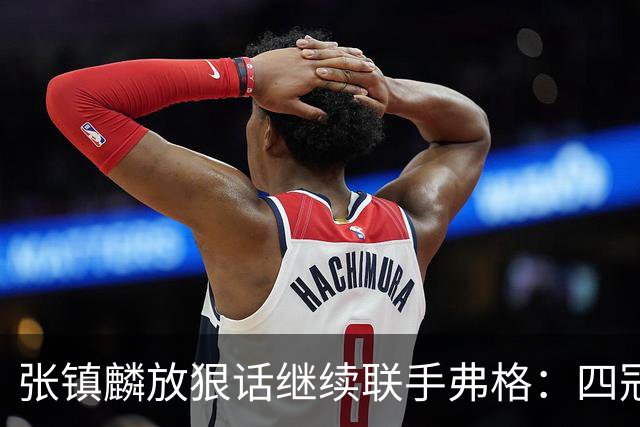张镇麟放狠话继续联手弗格：四冠只是开始想要拿更多！两人关系不止是抱大腿